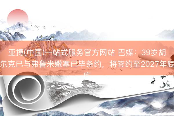 亚搏(中国)一站式服务官方网站 巴媒：39岁胡尔克已与弗鲁米嫩塞已毕条约，将签约至2027年底