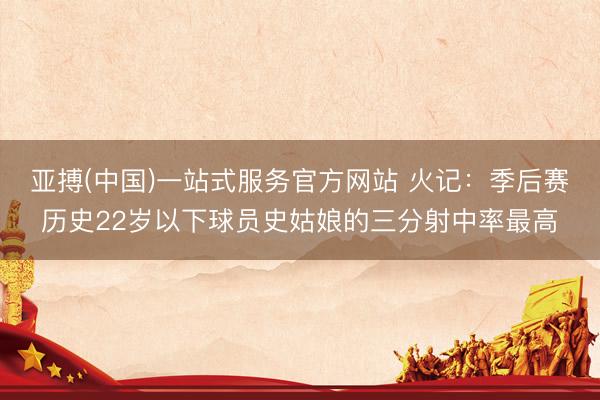 亚搏(中国)一站式服务官方网站 火记：季后赛历史22岁以下球员史姑娘的三分射中率最高