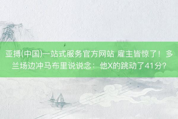 亚搏(中国)一站式服务官方网站 雇主皆惊了！多兰场边冲马布里说说念：他X的跳动了41分？