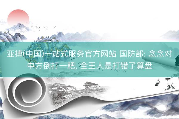 亚搏(中国)一站式服务官方网站 国防部: 念念对中方倒打一耙， 全王人是打错了算盘