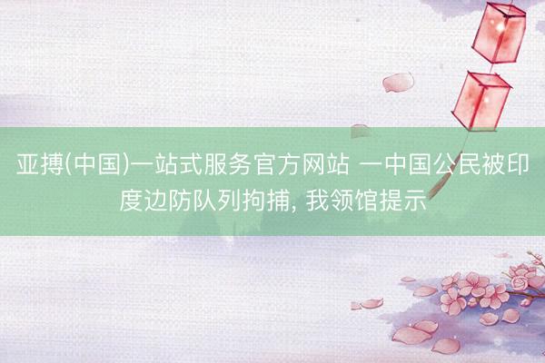 亚搏(中国)一站式服务官方网站 一中国公民被印度边防队列拘捕， 我领馆提示