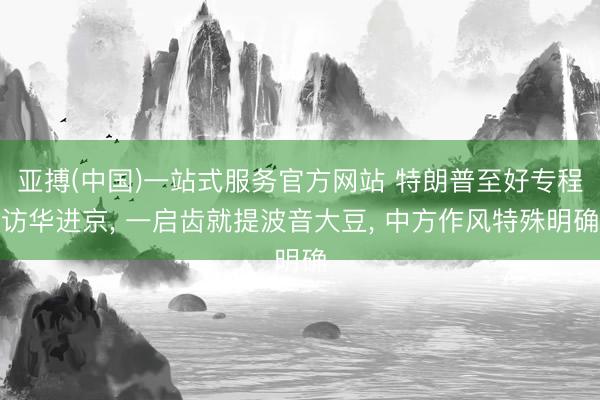 亚搏(中国)一站式服务官方网站 特朗普至好专程访华进京， 一启齿就提波音大豆， 中方作风特殊明确