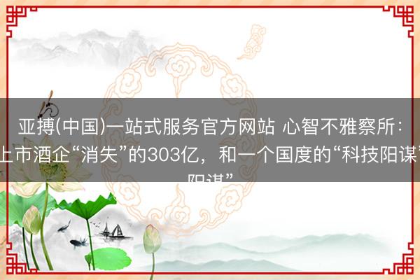 亚搏(中国)一站式服务官方网站 心智不雅察所：上市酒企“消失”的303亿，和一个国度的“科技阳谋”