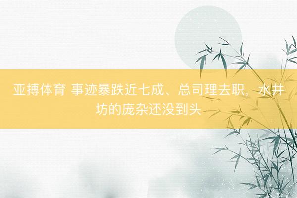 亚搏体育 事迹暴跌近七成、总司理去职，水井坊的庞杂还没到头