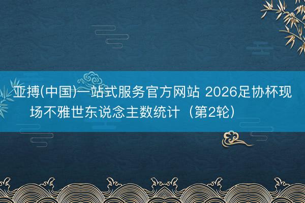 亚搏(中国)一站式服务官方网站 2026足协杯现场不雅世东说念主数统计（第2轮） ​​​
