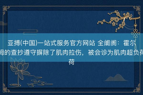 亚搏(中国)一站式服务官方网站 全阛阓：霍尔姆的查抄遵守摒除了肌肉拉伤，被会诊为肌肉超负荷
