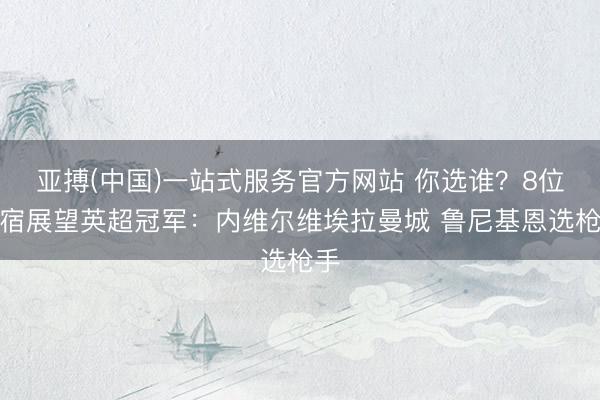 亚搏(中国)一站式服务官方网站 你选谁？8位名宿展望英超冠军：内维尔维埃拉曼城 鲁尼基恩选枪手
