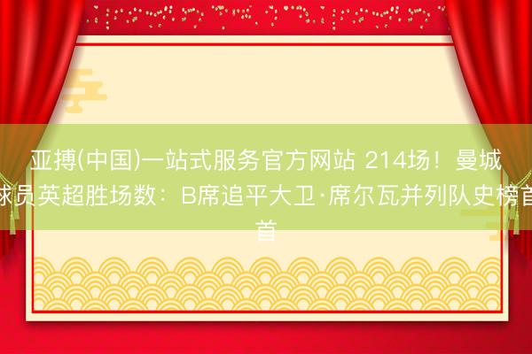 亚搏(中国)一站式服务官方网站 214场！曼城球员英超胜场数：B席追平大卫·席尔瓦并列队史榜首