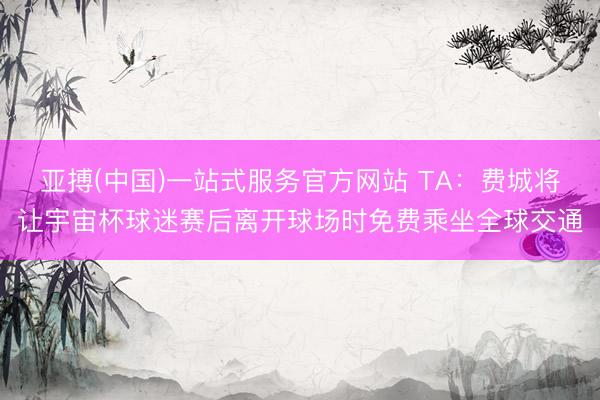亚搏(中国)一站式服务官方网站 TA：费城将让宇宙杯球迷赛后离开球场时免费乘坐全球交通