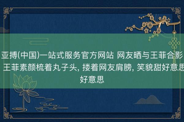 亚搏(中国)一站式服务官方网站 网友晒与王菲合影， 王菲素颜梳着丸子头， 搂着网友肩膀， 笑貌甜好意思