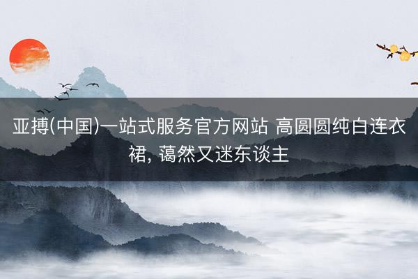 亚搏(中国)一站式服务官方网站 高圆圆纯白连衣裙，<a href=