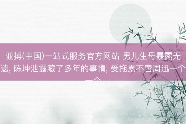 亚搏(中国)一站式服务官方网站 男儿生母暴露无遗， 陈坤泄露藏了多年的事情， 受拖累不啻周迅一个