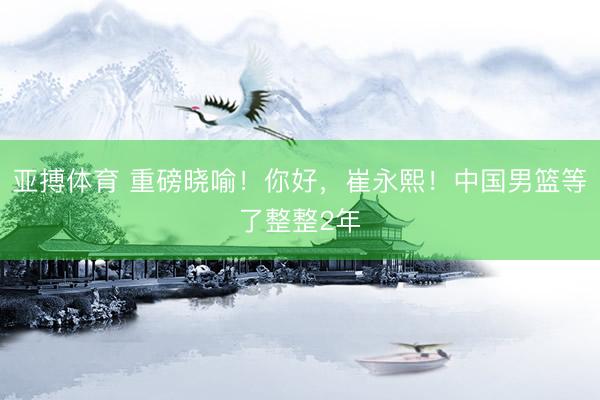 亚搏体育 重磅晓喻！你好，崔永熙！中国男篮等了整整2年