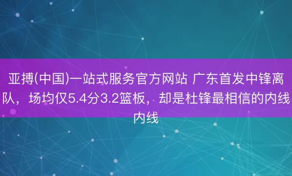 亚搏(中国)一站式服务官方网站 广东首发中锋离队，场均仅5.4分3.2篮板，却是杜锋最相信的内线