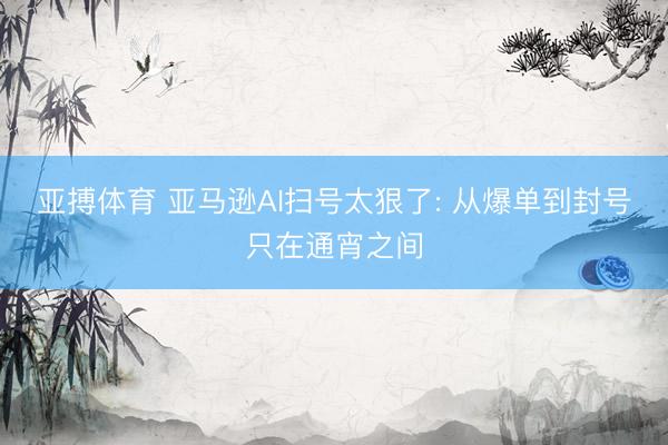 亚搏体育 亚马逊AI扫号太狠了: 从爆单到封号只在通宵之间