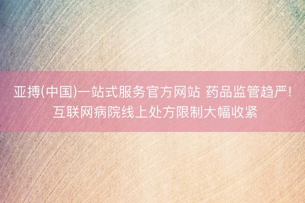亚搏(中国)一站式服务官方网站 药品监管趋严! 互联网病院线上处方限制大幅收紧