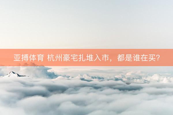 亚搏体育 杭州豪宅扎堆入市，都是谁在买？