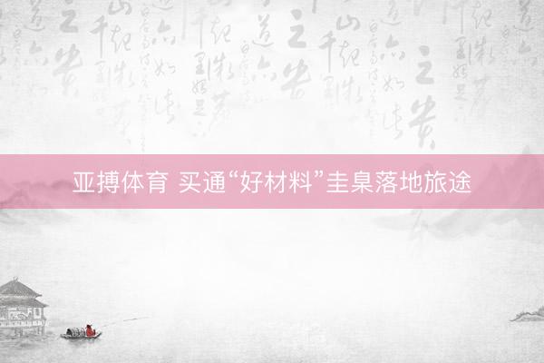 亚搏体育 买通“好材料”圭臬落地旅途