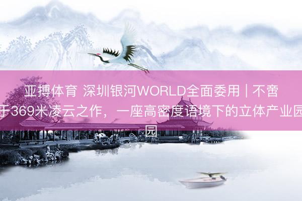 亚搏体育 深圳银河WORLD全面委用 | 不啻于369米凌云之作，一座高密度语境下的立体产业园