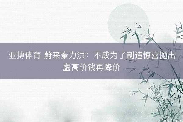 亚搏体育 蔚来秦力洪：不成为了制造惊喜抛出虚高价钱再降价