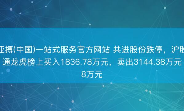 亚搏(中国)一站式服务官方网站 共进股份跌停,沪股通龙虎榜上买入1836.78万元,卖出3144.38万元