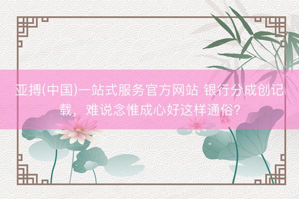 亚搏(中国)一站式服务官方网站 银行分成创记载，难说念惟成心好这样通俗？