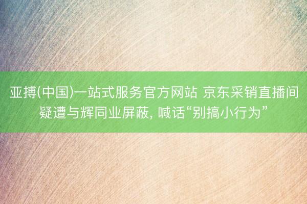 亚搏(中国)一站式服务官方网站 京东采销直播间疑遭与辉同业屏蔽， 喊话“别搞小行为”