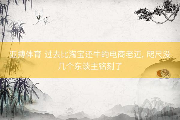 亚搏体育 过去比淘宝还牛的电商老迈， 咫尺没几个东谈主铭刻了