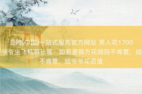 亚搏(中国)一站式服务官方网站 男人花1700多元带86岁爷爷坐飞机游长城：如若是我方花细目不肯意，给爷爷花很值