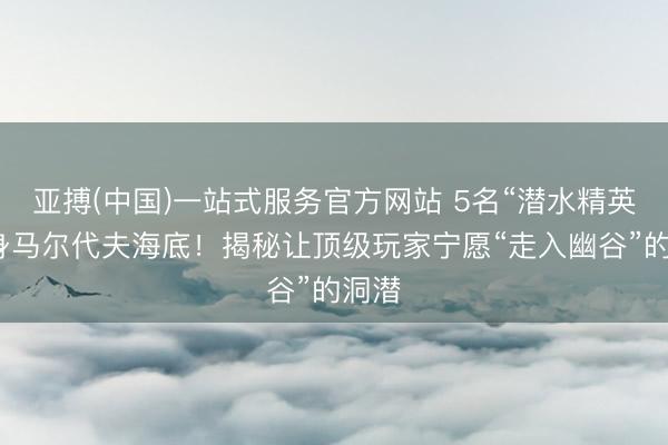 亚搏(中国)一站式服务官方网站 5名“潜水精英”葬身马尔代夫海底！揭秘让顶级玩家宁愿“走入幽谷”的洞潜