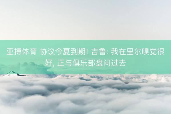 亚搏体育 协议今夏到期! 吉鲁: 我在里尔嗅觉很好， 正与俱乐部盘问过去