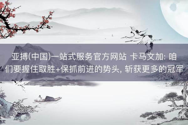 亚搏(中国)一站式服务官方网站 卡马文加: 咱们要握住取胜+保抓前进的势头， 斩获更多的冠军
