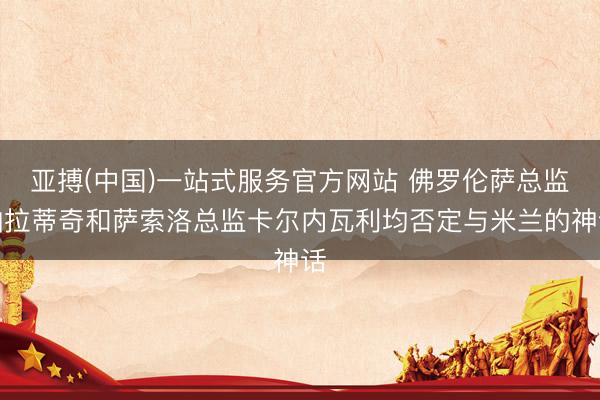 亚搏(中国)一站式服务官方网站 佛罗伦萨总监帕拉蒂奇和萨索洛总监卡尔内瓦利均否定与米兰的神话