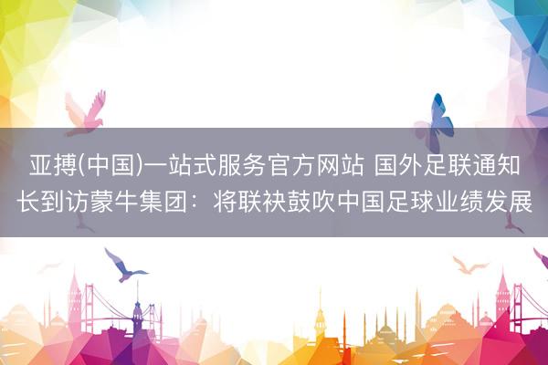 亚搏(中国)一站式服务官方网站 国外足联通知长到访蒙牛集团：将联袂鼓吹中国足球业绩发展
