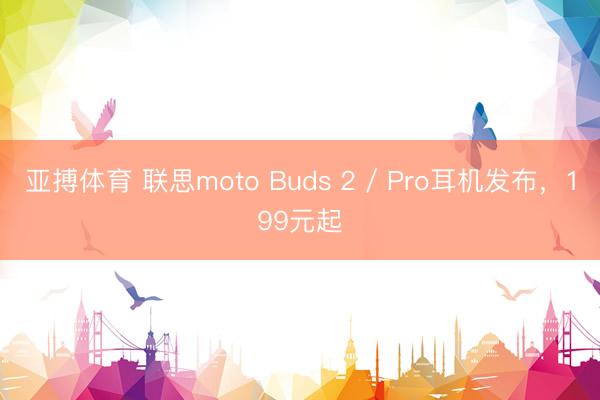 亚搏体育 联思moto Buds 2 / Pro耳机发布,199元起