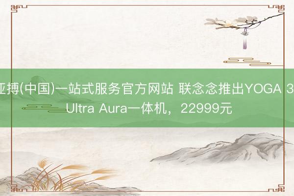 亚搏(中国)一站式服务官方网站 联念念推出YOGA 32 Ultra Aura一体机,22999元
