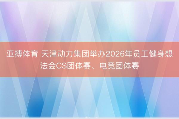 亚搏体育 天津动力集团举办2026年员工健身想法会CS团体赛、电竞团体赛