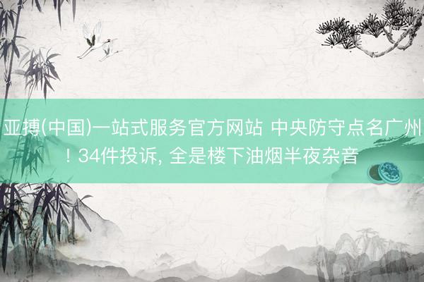 亚搏(中国)一站式服务官方网站 中央防守点名广州! 34件投诉， 全是楼下油烟半夜杂音