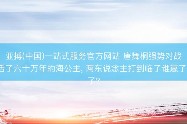 亚搏(中国)一站式服务官方网站 唐舞桐强势对战活了六十万年的海公主， 两东说念主打到临了谁赢了?