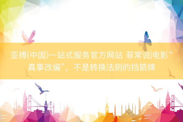 亚搏(中国)一站式服务官方网站 菲常说|电影“真事改编”，不是转换法则的挡箭牌