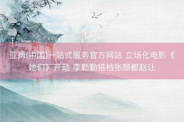 亚搏(中国)一站式服务官方网站 立场化电影《她们》开动 李勤勤搭档张颜都赵让