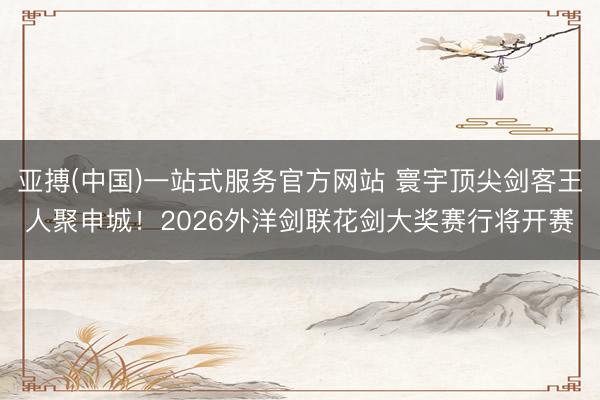 亚搏(中国)一站式服务官方网站 寰宇顶尖剑客王人聚申城！2026外洋剑联花剑大奖赛行将开赛
