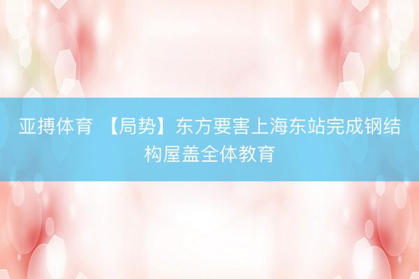 亚搏体育 【局势】东方要害上海东站完成钢结构屋盖全体教育
