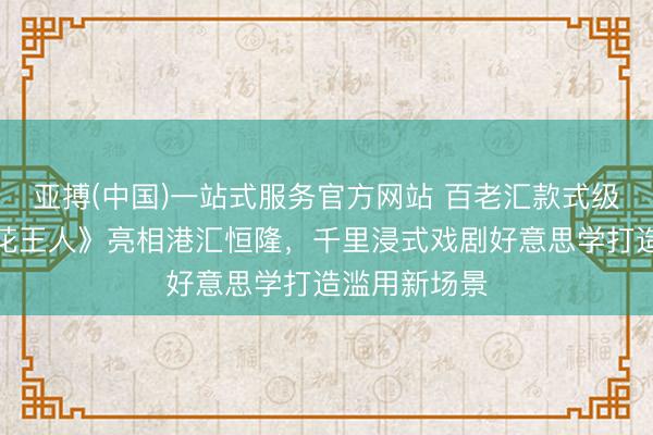 亚搏(中国)一站式服务官方网站 百老汇款式级神作《梦断花王人》亮相港汇恒隆,千里浸式戏剧好意思学打造滥用新场景