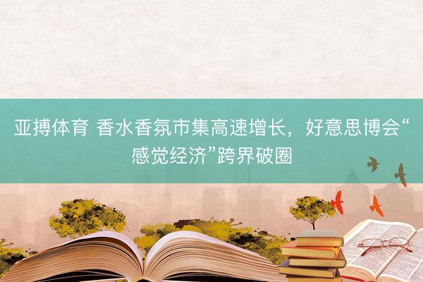 亚搏体育 香水香氛市集高速增长,好意思博会“感觉经济”跨界破圈