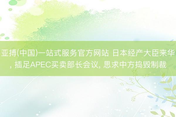 亚搏(中国)一站式服务官方网站 日本经产大臣来华, 插足APEC买卖部长会议, 思求中方捣毁制裁