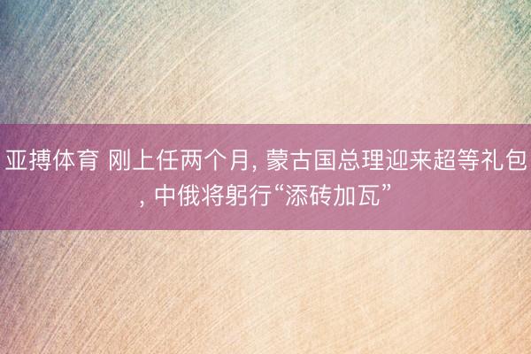 亚搏体育 刚上任两个月, 蒙古国总理迎来超等礼包, 中俄将躬行“添砖加瓦”
