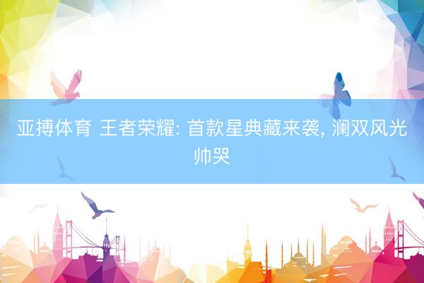亚搏体育 王者荣耀: 首款星典藏来袭， 澜双风光帅哭