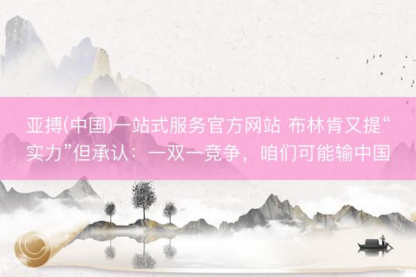 亚搏(中国)一站式服务官方网站 布林肯又提“实力”但承认:一双一竞争,咱们可能输中国