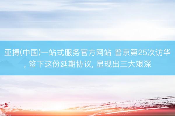亚搏(中国)一站式服务官方网站 普京第25次访华， 签下这份延期协议， 显现出三大艰深
